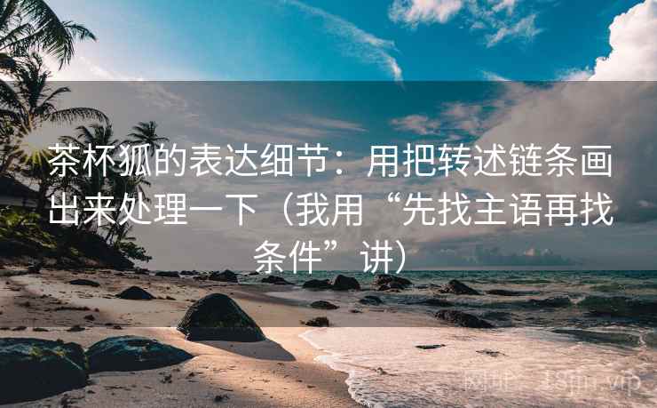 茶杯狐的表达细节:用把转述链条画出来处理一下(我用“先找主语再找条件”讲)