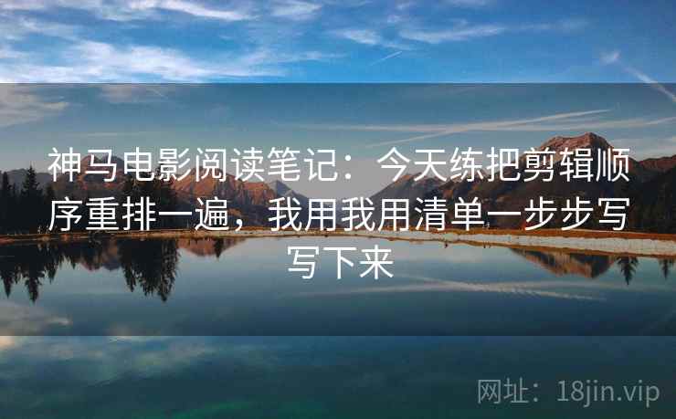 神马电影阅读笔记：今天练把剪辑顺序重排一遍，我用我用清单一步步写写下来