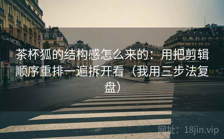 茶杯狐的结构感怎么来的：用把剪辑顺序重排一遍拆开看（我用三步法复盘）