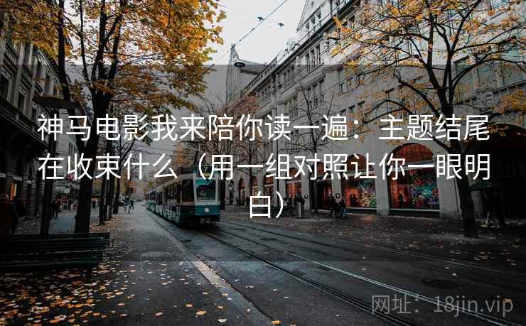神马电影我来陪你读一遍：主题结尾在收束什么（用一组对照让你一眼明白）