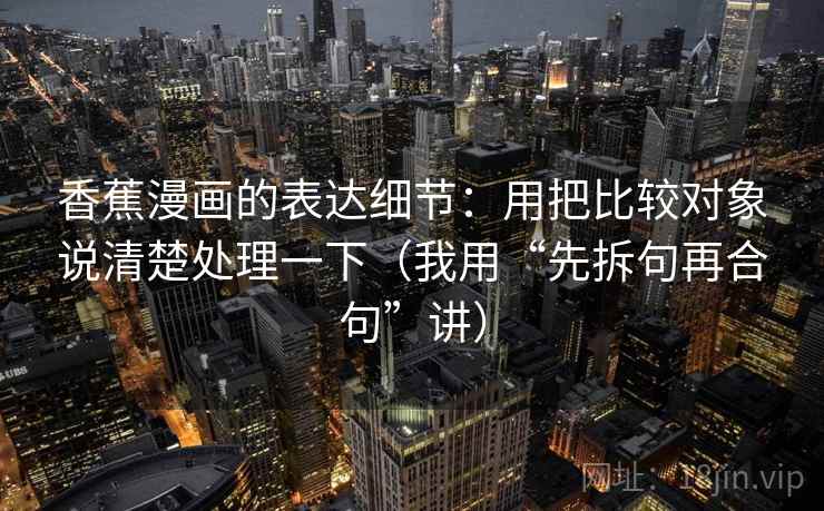 香蕉漫画的表达细节:用把比较对象说清楚处理一下(我用“先拆句再合句”讲)