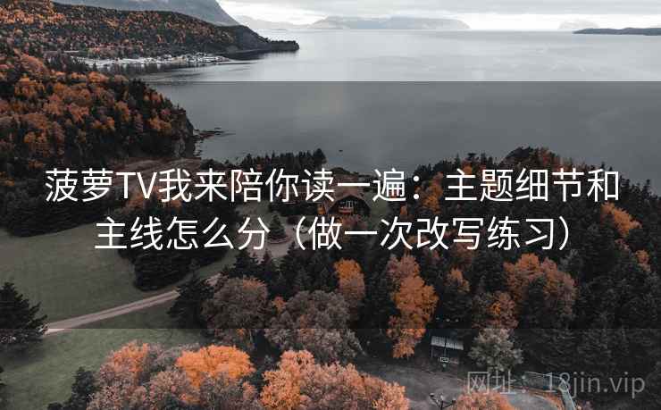 菠萝TV我来陪你读一遍：主题细节和主线怎么分（做一次改写练习）